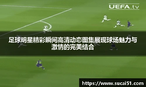 足球明星精彩瞬间高清动态图集展现球场魅力与激情的完美结合